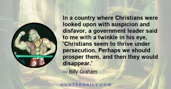 In a country where Christians were looked upon with suspicion and disfavor, a government leader said to me with a twinkle in his eye, 'Christians seem to thrive under persecution. Perhaps we should prosper them, and