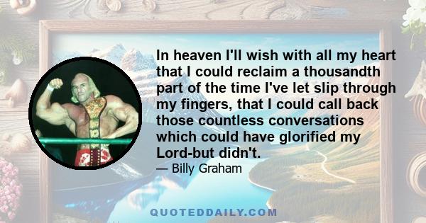 In heaven I'll wish with all my heart that I could reclaim a thousandth part of the time I've let slip through my fingers, that I could call back those countless conversations which could have glorified my Lord-but