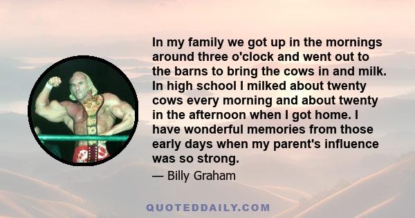 In my family we got up in the mornings around three o'clock and went out to the barns to bring the cows in and milk. In high school I milked about twenty cows every morning and about twenty in the afternoon when I got