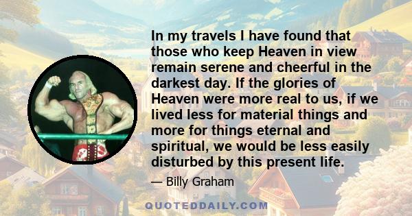 In my travels I have found that those who keep Heaven in view remain serene and cheerful in the darkest day. If the glories of Heaven were more real to us, if we lived less for material things and more for things