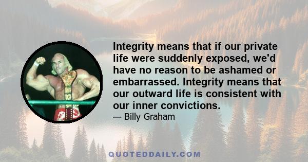 Integrity means that if our private life were suddenly exposed, we'd have no reason to be ashamed or embarrassed. Integrity means that our outward life is consistent with our inner convictions.