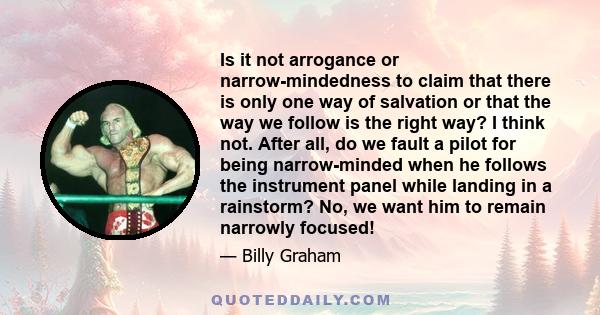 Is it not arrogance or narrow-mindedness to claim that there is only one way of salvation or that the way we follow is the right way? I think not. After all, do we fault a pilot for being narrow-minded when he follows