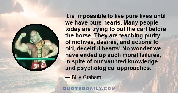 It is impossible to live pure lives until we have pure hearts. Many people today are trying to put the cart before the horse. They are teaching purity of motives, desires, and actions to old, deceitful hearts! No wonder 