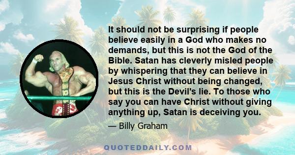 It should not be surprising if people believe easily in a God who makes no demands, but this is not the God of the Bible. Satan has cleverly misled people by whispering that they can believe in Jesus Christ without