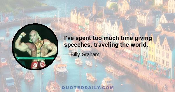 I've spent too much time giving speeches, traveling the world.