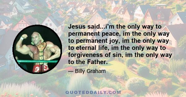 Jesus said...i'm the only way to permanent peace, im the only way to permanent joy, im the only way to eternal life, im the only way to forgiveness of sin, im the only way to the Father.