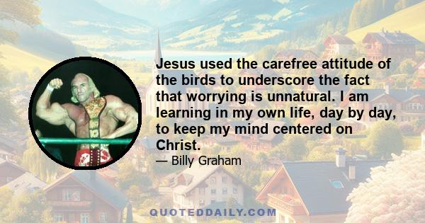 Jesus used the carefree attitude of the birds to underscore the fact that worrying is unnatural. I am learning in my own life, day by day, to keep my mind centered on Christ.