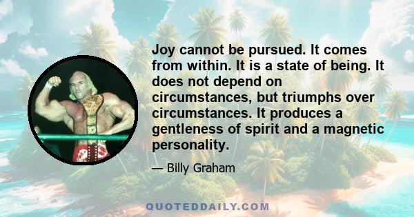 Joy cannot be pursued. It comes from within. It is a state of being. It does not depend on circumstances, but triumphs over circumstances. It produces a gentleness of spirit and a magnetic personality.