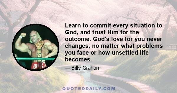 Learn to commit every situation to God, and trust Him for the outcome. God's love for you never changes, no matter what problems you face or how unsettled life becomes.