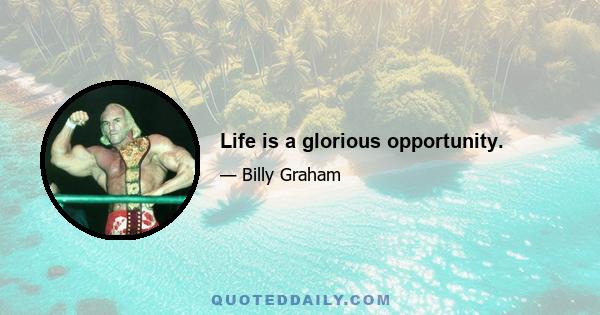 Life is a glorious opportunity.