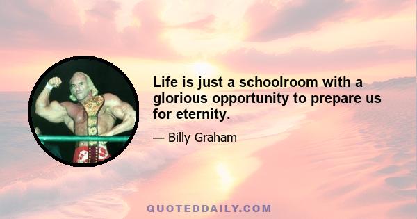 Life is just a schoolroom with a glorious opportunity to prepare us for eternity.