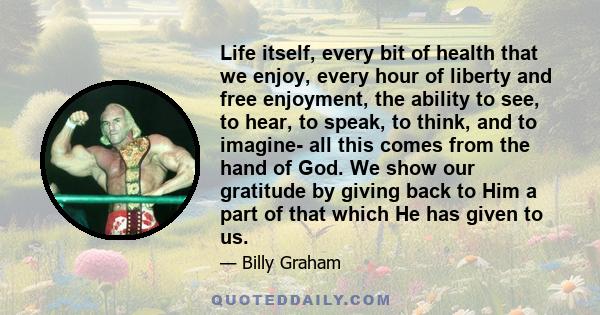 Life itself, every bit of health that we enjoy, every hour of liberty and free enjoyment, the ability to see, to hear, to speak, to think, and to imagine- all this comes from the hand of God. We show our gratitude by