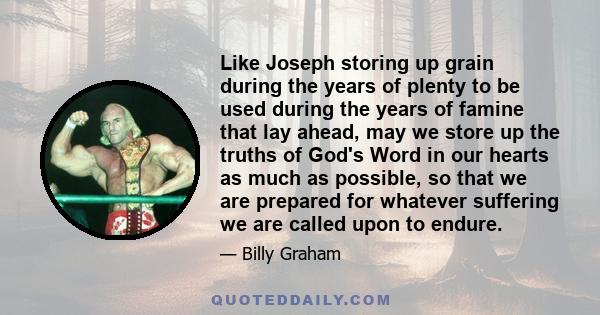 Like Joseph storing up grain during the years of plenty to be used during the years of famine that lay ahead, may we store up the truths of God's Word in our hearts as much as possible, so that we are prepared for