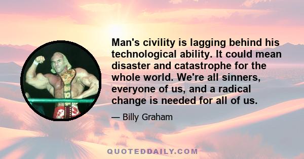 Man's civility is lagging behind his technological ability. It could mean disaster and catastrophe for the whole world. We're all sinners, everyone of us, and a radical change is needed for all of us.