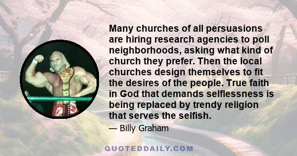 Many churches of all persuasions are hiring research agencies to poll neighborhoods, asking what kind of church they prefer. Then the local churches design themselves to fit the desires of the people. True faith in God