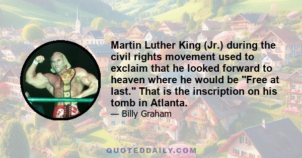 Martin Luther King (Jr.) during the civil rights movement used to exclaim that he looked forward to heaven where he would be Free at last. That is the inscription on his tomb in Atlanta.