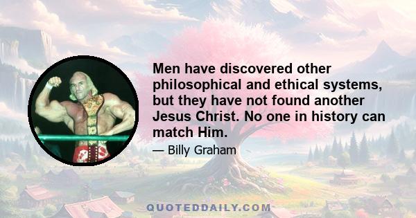 Men have discovered other philosophical and ethical systems, but they have not found another Jesus Christ. No one in history can match Him.