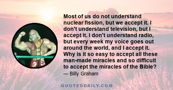 Most of us do not understand nuclear fission, but we accept it. I don't understand television, but I accept it. I don't understand radio, but every week my voice goes out around the world, and I accept it. Why is it so