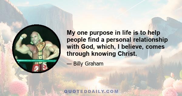 My one purpose in life is to help people find a personal relationship with God, which, I believe, comes through knowing Christ.