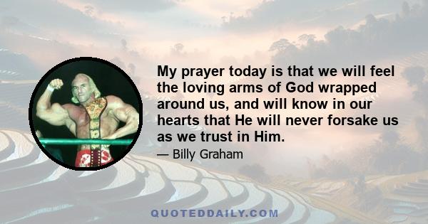 My prayer today is that we will feel the loving arms of God wrapped around us, and will know in our hearts that He will never forsake us as we trust in Him.