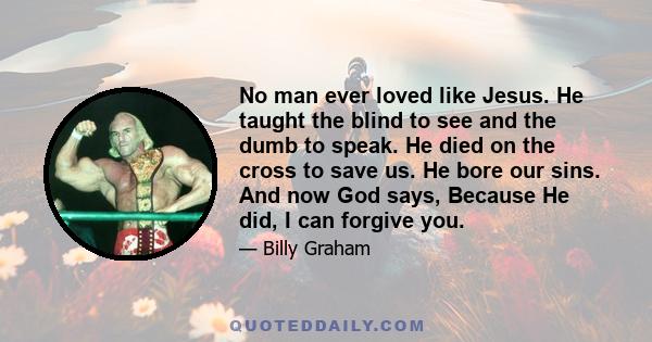 No man ever loved like Jesus. He taught the blind to see and the dumb to speak. He died on the cross to save us. He bore our sins. And now God says, Because He did, I can forgive you.