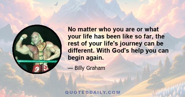 No matter who you are or what your life has been like so far, the rest of your life's journey can be different. With God's help you can begin again.