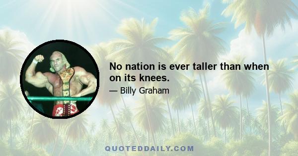 No nation is ever taller than when on its knees.