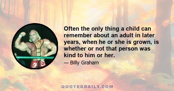 Often the only thing a child can remember about an adult in later years, when he or she is grown, is whether or not that person was kind to him or her.