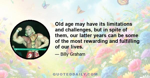 Old age may have its limitations and challenges, but in spite of them, our latter years can be some of the most rewarding and fulfilling of our lives.