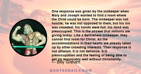 One response was given by the innkeeper when Mary and Joseph wanted to find a room where the Child could be born. The innkeeper was not hostile; he was not opposed to them, but his inn was crowded; his hands were full;