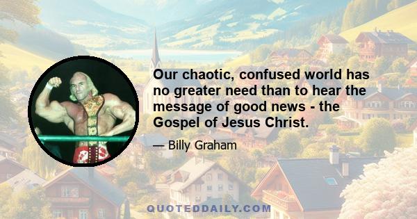 Our chaotic, confused world has no greater need than to hear the message of good news - the Gospel of Jesus Christ.