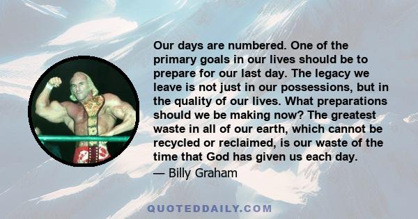 Our days are numbered. One of the primary goals in our lives should be to prepare for our last day. The legacy we leave is not just in our possessions, but in the quality of our lives. What preparations should we be