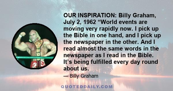 OUR INSPIRATION: Billy Graham, July 2, 1962 “World events are moving very rapidly now. I pick up the Bible in one hand, and I pick up the newspaper in the other. And I read almost the same words in the newspaper as I