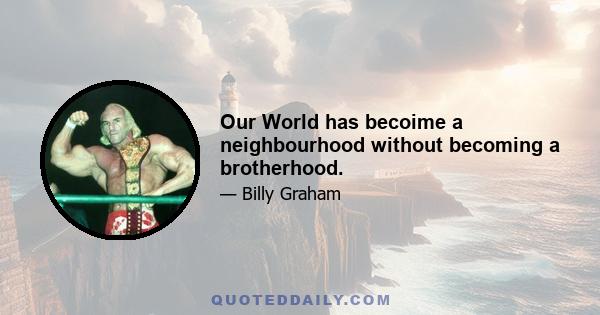 Our World has becoime a neighbourhood without becoming a brotherhood.