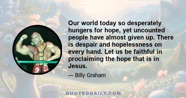 Our world today so desperately hungers for hope, yet uncounted people have almost given up. There is despair and hopelessness on every hand. Let us be faithful in proclaiming the hope that is in Jesus.