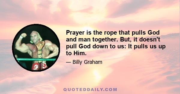 Prayer is the rope that pulls God and man together. But, it doesn't pull God down to us: It pulls us up to Him.