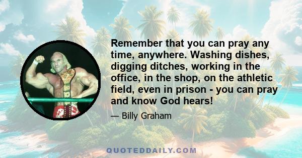 Remember that you can pray any time, anywhere. Washing dishes, digging ditches, working in the office, in the shop, on the athletic field, even in prison - you can pray and know God hears!