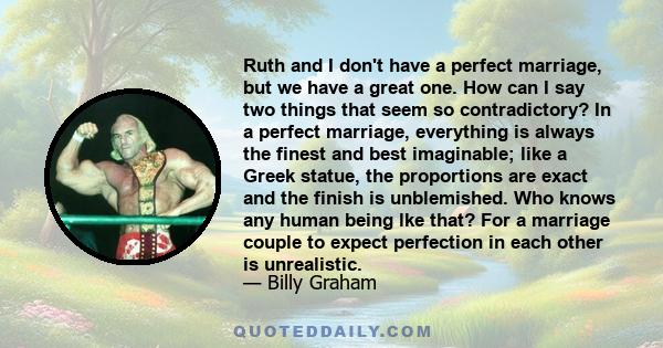 Ruth and I don't have a perfect marriage, but we have a great one. How can I say two things that seem so contradictory? In a perfect marriage, everything is always the finest and best imaginable; like a Greek statue,