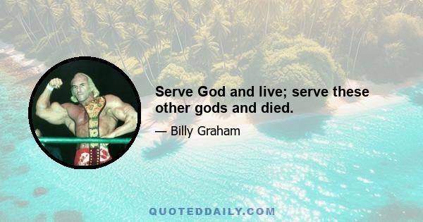 Serve God and live; serve these other gods and died.