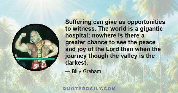 Suffering can give us opportunities to witness. The world is a gigantic hospital; nowhere is there a greater chance to see the peace and joy of the Lord than when the journey though the valley is the darkest.