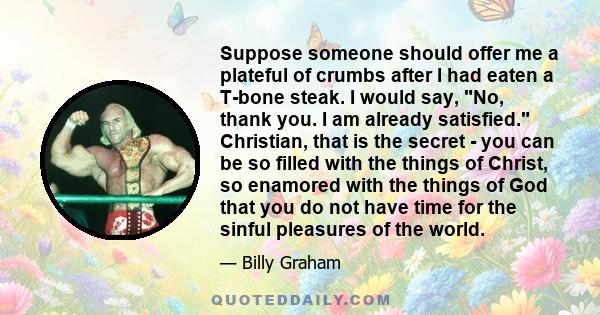 Suppose someone should offer me a plateful of crumbs after I had eaten a T-bone steak. I would say, No, thank you. I am already satisfied. Christian, that is the secret - you can be so filled with the things of Christ,