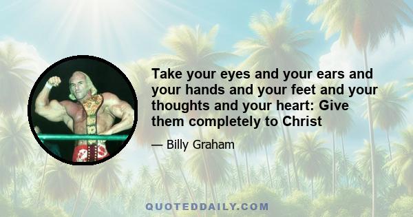 Take your eyes and your ears and your hands and your feet and your thoughts and your heart: Give them completely to Christ