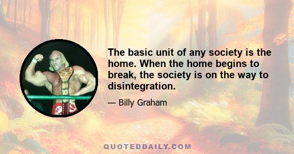 The basic unit of any society is the home. When the home begins to break, the society is on the way to disintegration.