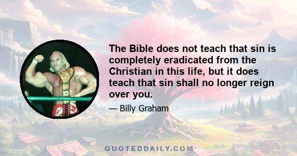 The Bible does not teach that sin is completely eradicated from the Christian in this life, but it does teach that sin shall no longer reign over you.