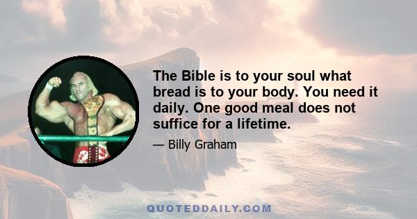 The Bible is to your soul what bread is to your body. You need it daily. One good meal does not suffice for a lifetime.