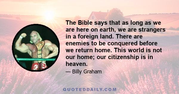 The Bible says that as long as we are here on earth, we are strangers in a foreign land. There are enemies to be conquered before we return home. This world is not our home; our citizenship is in heaven.