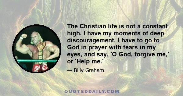 The Christian life is not a constant high. I have my moments of deep discouragement. I have to go to God in prayer with tears in my eyes, and say, 'O God, forgive me,' or 'Help me.'