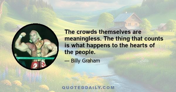 The crowds themselves are meaningless. The thing that counts is what happens to the hearts of the people.