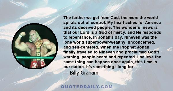 The farther we get from God, the more the world spirals out of control. My heart aches for America and its deceived people. The wonderful news is that our Lord is a God of mercy, and He responds to repentance. In