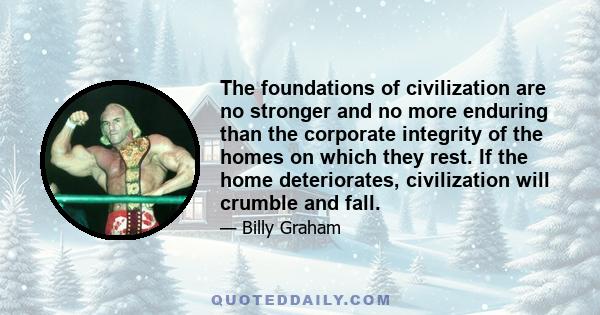 The foundations of civilization are no stronger and no more enduring than the corporate integrity of the homes on which they rest. If the home deteriorates, civilization will crumble and fall.